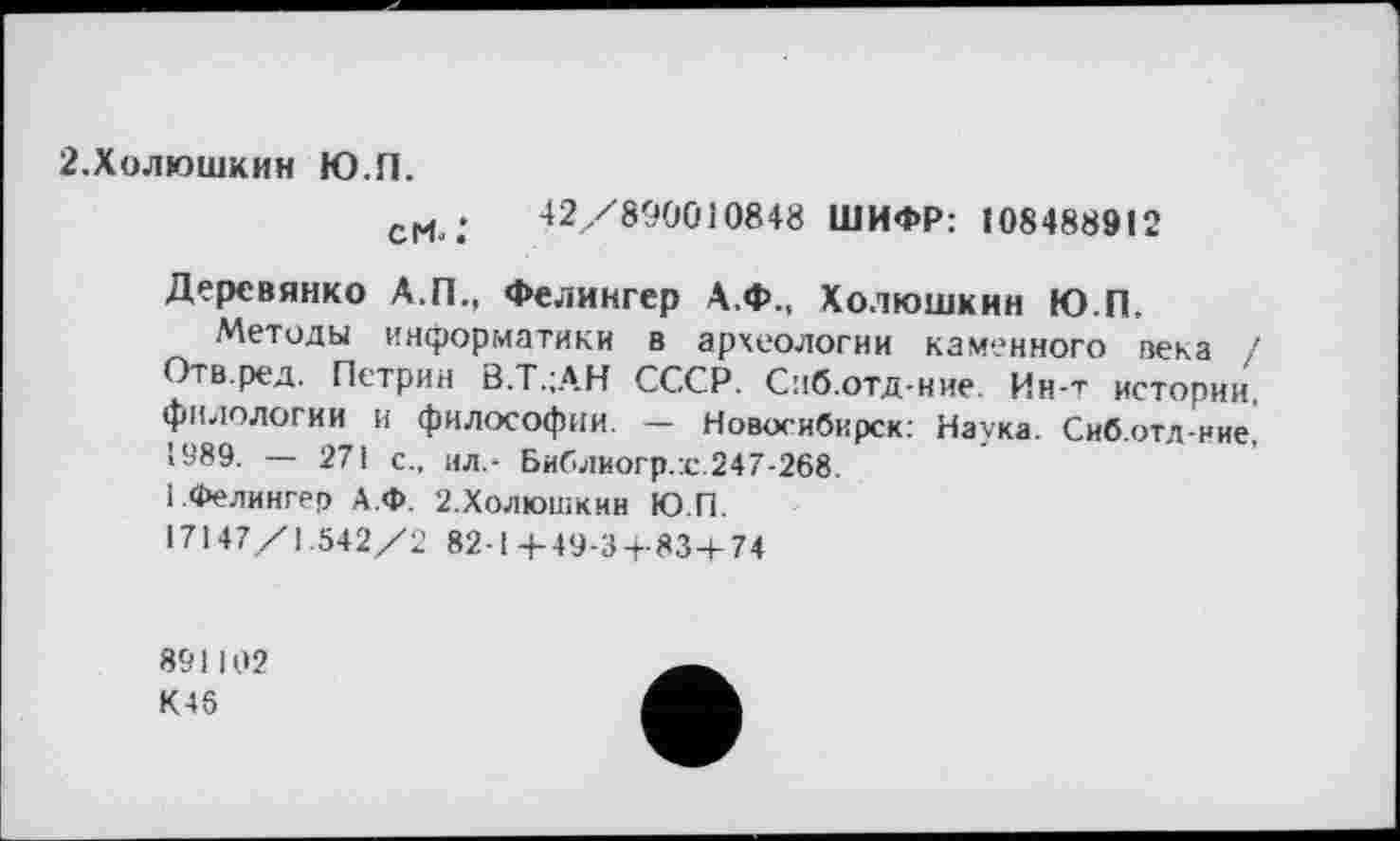 ﻿2.Холюшкин Ю.П.
сМ ;	42/890010848 ШИФР: 108488912
Деревянко А.П., Фелингер А.Ф., Холюшкин Ю.П.
Методы информатики в археологии каменного века ! Отв.ред. Петрин B.T.jAH СССР. Сиб.отд-ние Ин-т истории, филологии и философии. — Новосибирск: Наука. Сиб.отд-ние, 1989. — 271 с., ил.- Библиогр.г.247-268.
1 .Фелингер А.Ф. 2.ХОЛЮШКИН Ю.П.
17147/1.542/2 82-14-49-3-1-83-1-74
891102
К45